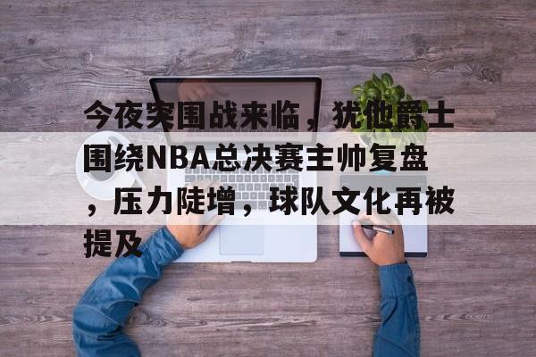 易游体育官网入口-今夜突围战来临，犹他爵士围绕NBA总决赛主帅复盘，压力陡增，球队文化再被提及