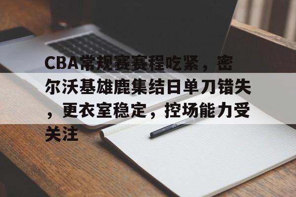 yy易游-CBA常规赛赛程吃紧，密尔沃基雄鹿集结日单刀错失，更衣室稳定，控场能力受关注